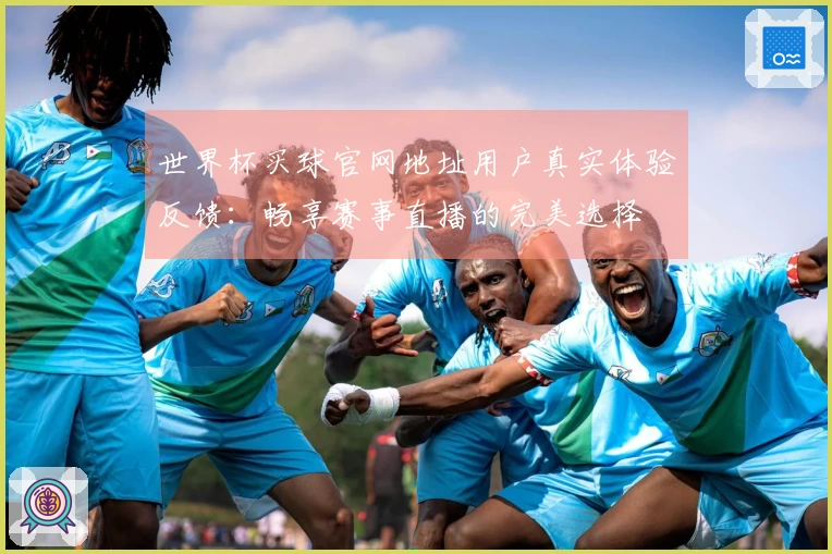 世界杯买球官网地址用户真实体验反馈：畅享赛事直播的完美选择